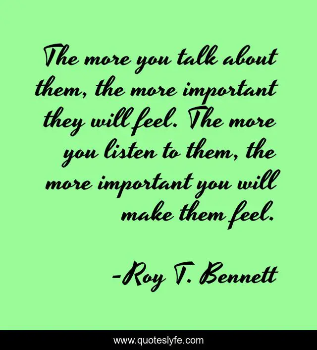 The more you talk about them, the more important they will feel. The more you listen to them, the more important you will make them feel.