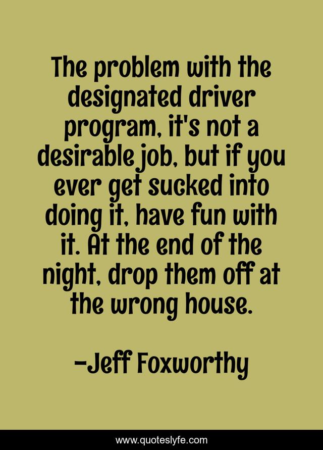 The problem with the designated driver program, it's not a desirable job, but if you ever get sucked into doing it, have fun with it. At the end of the night, drop them off at the wrong house.