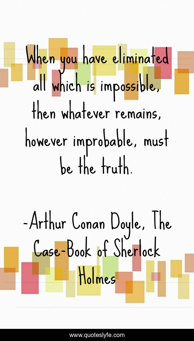 When you have eliminated all which is impossible, then whatever remains, however improbable, must be the truth.