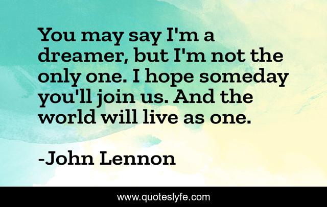 You may say I'm a dreamer, but I'm not the only one. I hope someday you'll join us. And the world will live as one.