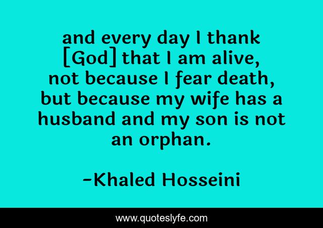 and every day I thank [God] that I am alive, not because I fear death, but because my wife has a husband and my son is not an orphan.