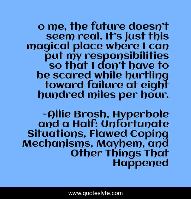Тo me, the future doesn’t seem real. It’s just this magical place where I can put my responsibilities so that I don’t have to be scared while hurtling toward failure at eight hundred miles per hour.