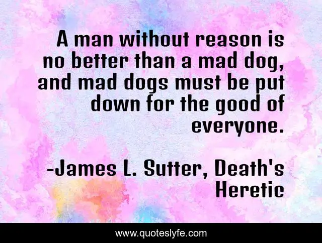 A man without reason is no better than a mad dog, and mad dogs must be put down for the good of everyone.