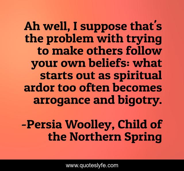 Ah well, I suppose that's the problem with trying to make others follow your own beliefs: what starts out as spiritual ardor too often becomes arrogance and bigotry.