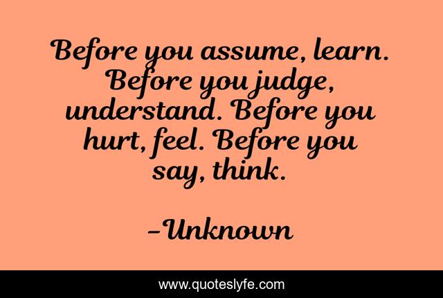 Before you assume, learn. Before you judge, understand. Before you hurt, feel. Before you say, think.