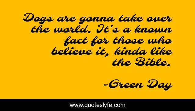 Dogs are gonna take over the world. It's a known fact for those who believe it, kinda like the Bible.