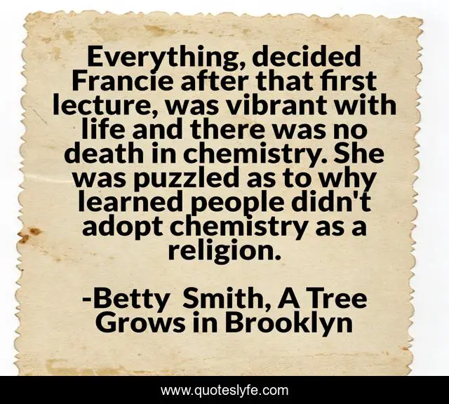 Everything, decided Francie after that first lecture, was vibrant with life and there was no death in chemistry. She was puzzled as to why learned people didn't adopt chemistry as a religion.