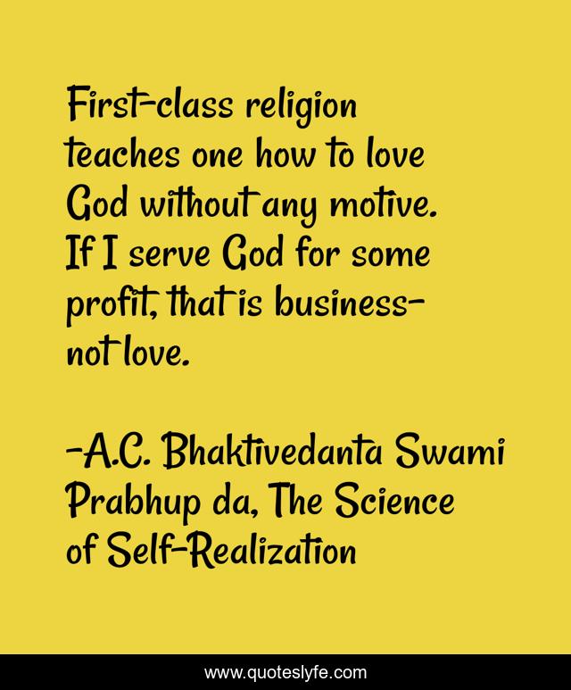 First-class religion teaches one how to love God without any motive. If I serve God for some profit, that is business-not love.