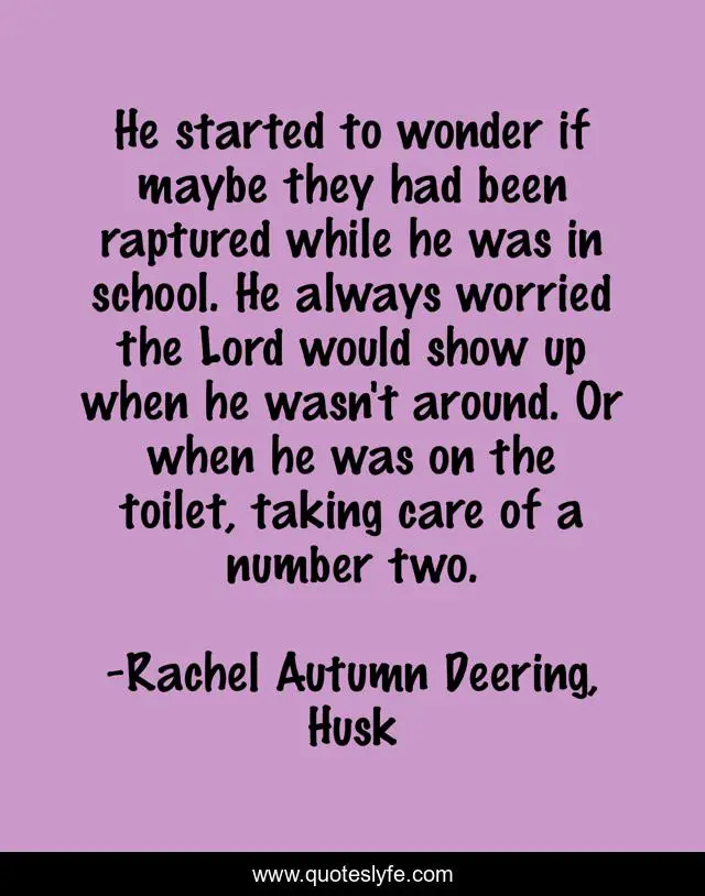 He started to wonder if maybe they had been raptured while he was in school. He always worried the Lord would show up when he wasn't around. Or when he was on the toilet, taking care of a number two.