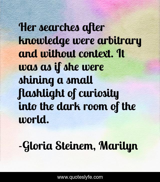 Her searches after knowledge were arbitrary and without context. It was as if she were shining a small flashlight of curiosity into the dark room of the world.