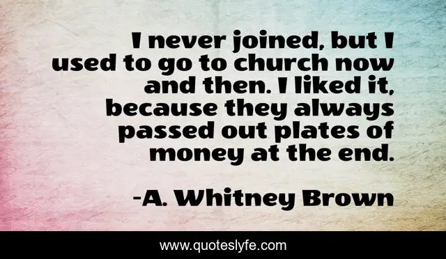 I never joined, but I used to go to church now and then. I liked it, because they always passed out plates of money at the end.