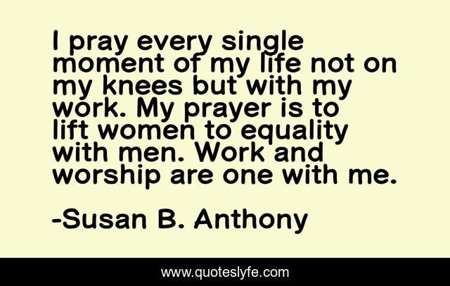 I pray every single moment of my life not on my knees but with my work. My prayer is to lift women to equality with men. Work and worship are one with me.
