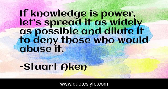 If knowledge is power, let's spread it as widely as possible and dilute it to deny those who would abuse it.
