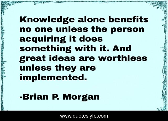 Knowledge alone benefits no one unless the person acquiring it does something with it. And great ideas are worthless unless they are implemented.