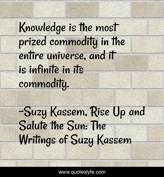 Knowledge is the most prized commodity in the entire universe, and it is infinite in its commodity.