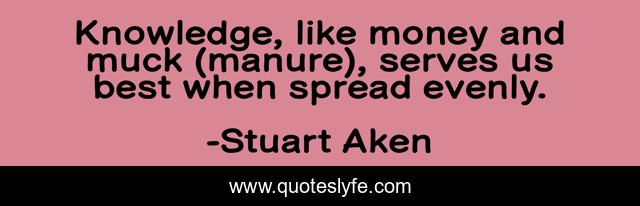 Knowledge, like money and muck (manure), serves us best when spread evenly.