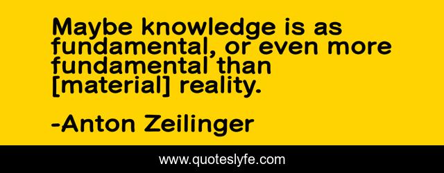 Maybe knowledge is as fundamental, or even more fundamental than [material] reality.