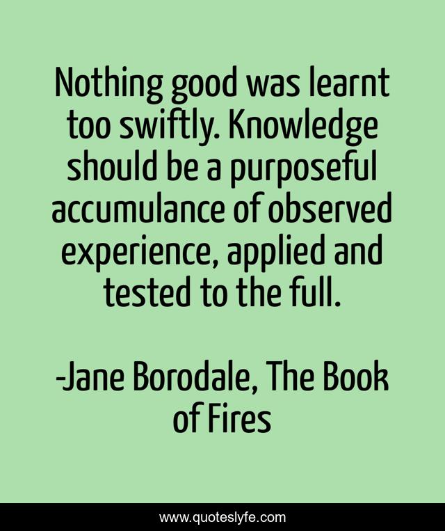 Nothing good was learnt too swiftly. Knowledge should be a purposeful accumulance of observed experience, applied and tested to the full.