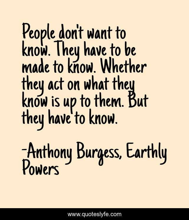 People don't want to know. They have to be made to know. Whether they act on what they know is up to them. But they have to know.