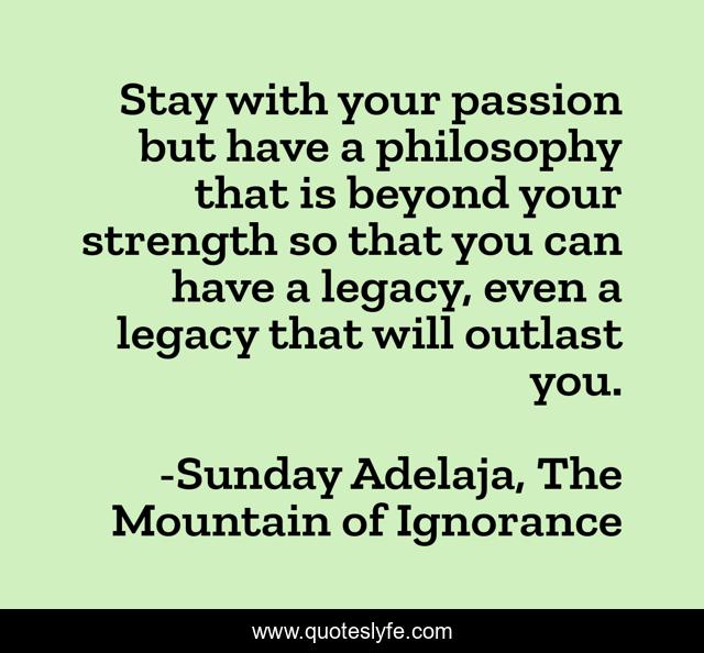 Stay with your passion but have a philosophy that is beyond your strength so that you can have a legacy, even a legacy that will outlast you.