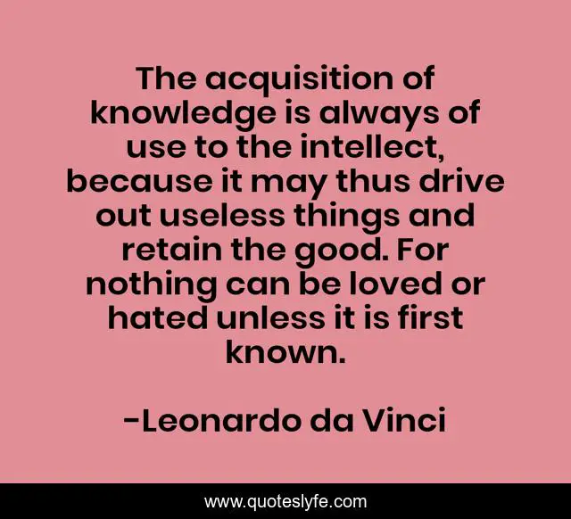 The acquisition of knowledge is always of use to the intellect, because it may thus drive out useless things and retain the good. For nothing can be loved or hated unless it is first known.