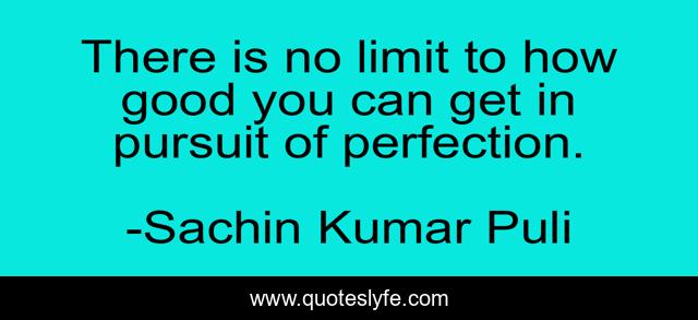 There is no limit to how good you can get in pursuit of perfection.