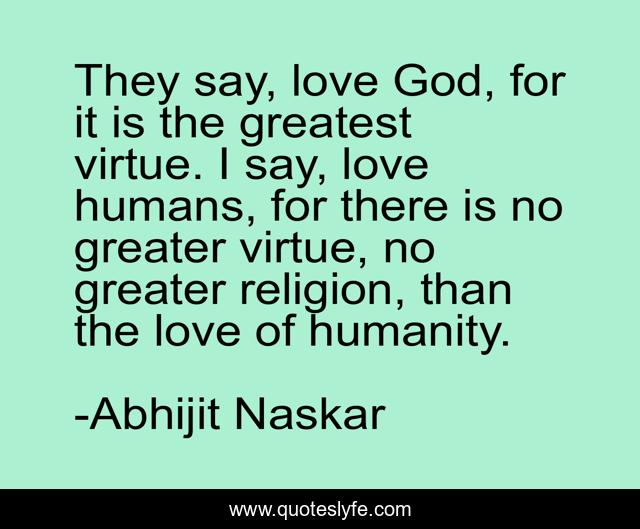 They say, love God, for it is the greatest virtue. I say, love humans, for there is no greater virtue, no greater religion, than the love of humanity.