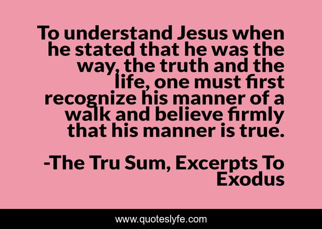 To understand Jesus when he stated that he was the way, the truth and the life, one must first recognize his manner of a walk and believe firmly that his manner is true.