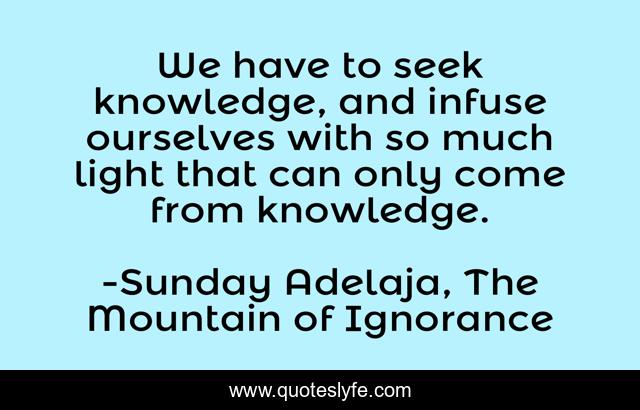 We have to seek knowledge, and infuse ourselves with so much light that can only come from knowledge.