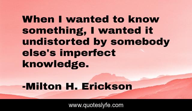 When I wanted to know something, I wanted it undistorted by somebody else's imperfect knowledge.