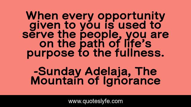When every opportunity given to you is used to serve the people, you are on the path of life’s purpose to the fullness.