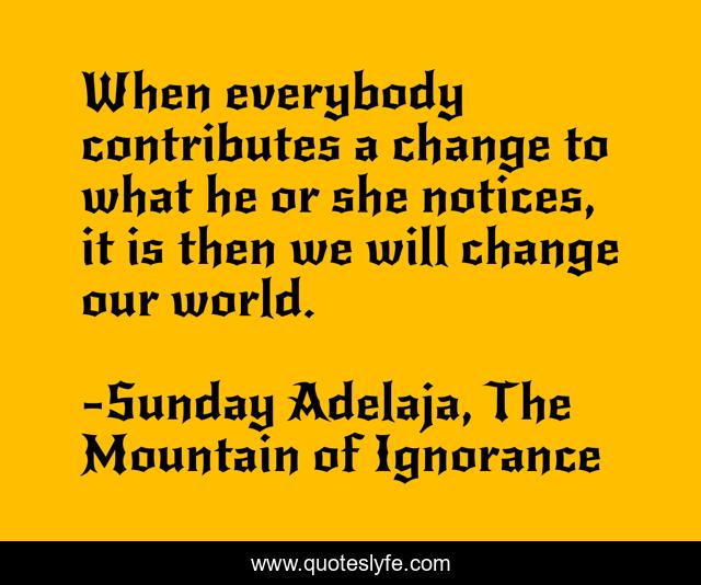 When everybody contributes a change to what he or she notices, it is then we will change our world.