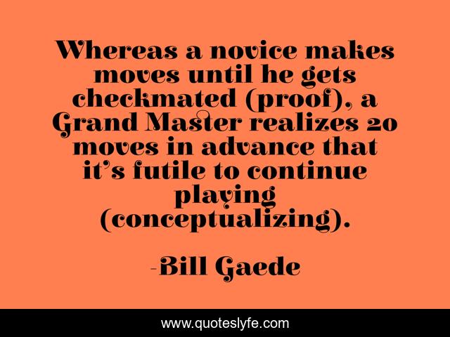 Whereas a novice makes moves until he gets checkmated (proof), a Grand Master realizes 20 moves in advance that it’s futile to continue playing (conceptualizing).