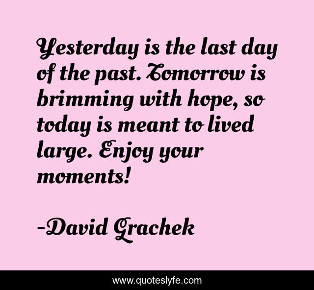 Yesterday is the last day of the past. Tomorrow is brimming with hope, so today is meant to lived large. Enjoy your moments!