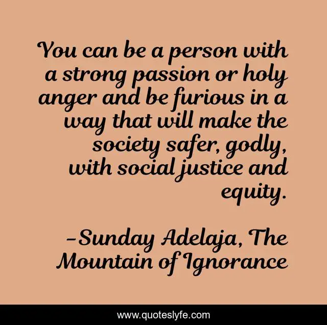 You can be a person with a strong passion or holy anger and be furious in a way that will make the society safer, godly, with social justice and equity.