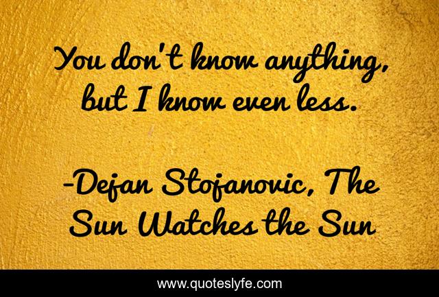 You don’t know anything, but I know even less.