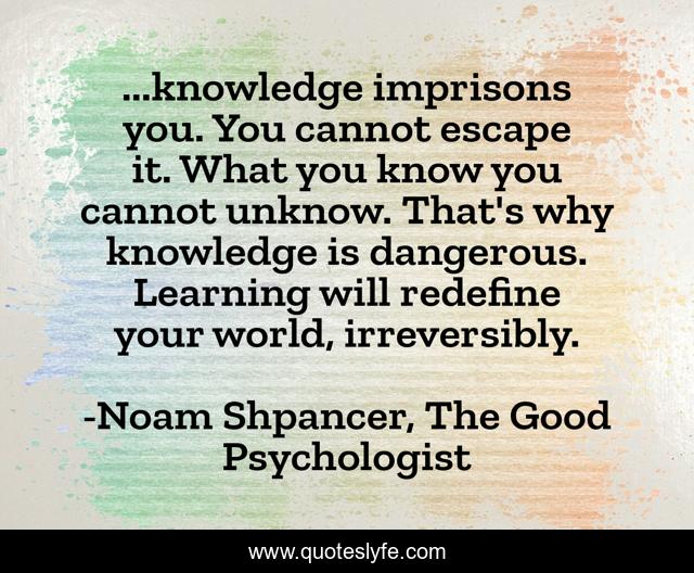 ...knowledge imprisons you. You cannot escape it. What you know you cannot unknow. That's why knowledge is dangerous. Learning will redefine your world, irreversibly.