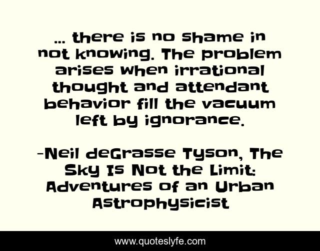 ... there is no shame in not knowing. The problem arises when irrational thought and attendant behavior fill the vacuum left by ignorance.