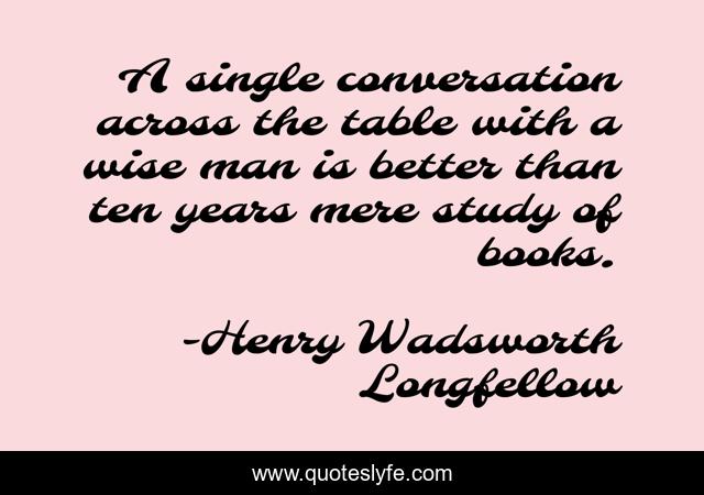 A single conversation across the table with a wise man is better than ten years mere study of books.