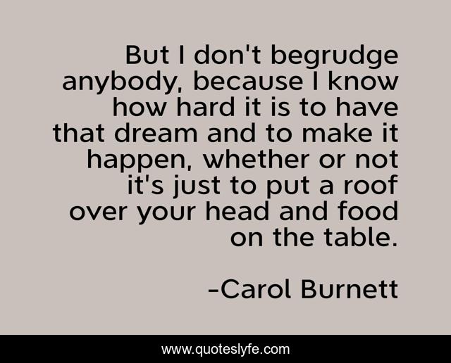 But I don't begrudge anybody, because I know how hard it is to have that dream and to make it happen, whether or not it's just to put a roof over your head and food on the table.