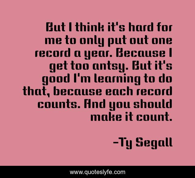 But I think it's hard for me to only put out one record a year. Because I get too antsy. But it's good I'm learning to do that, because each record counts. And you should make it count.