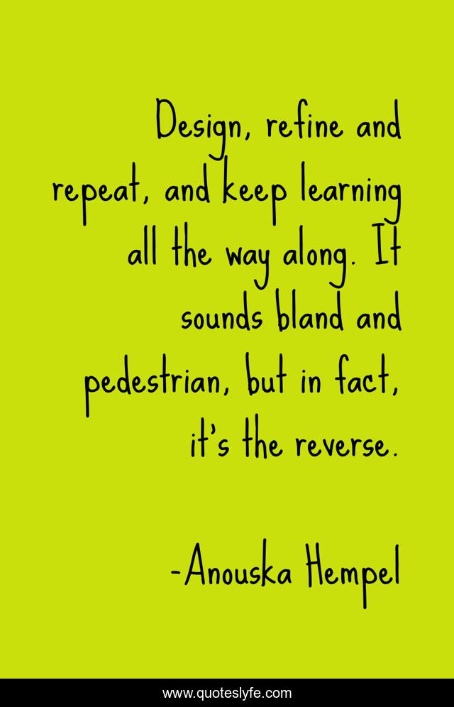 Design, refine and repeat, and keep learning all the way along. It sounds bland and pedestrian, but in fact, it's the reverse.