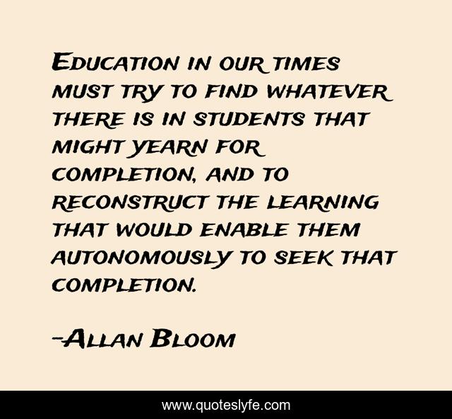 Education in our times must try to find whatever there is in students that might yearn for completion, and to reconstruct the learning that would enable them autonomously to seek that completion.