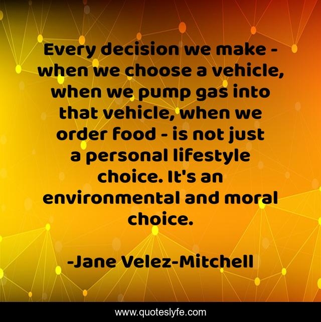 Every decision we make - when we choose a vehicle, when we pump gas into that vehicle, when we order food - is not just a personal lifestyle choice. It's an environmental and moral choice.