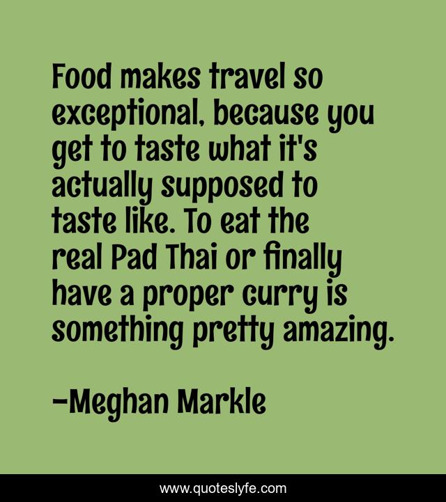 Food makes travel so exceptional, because you get to taste what it's actually supposed to taste like. To eat the real Pad Thai or finally have a proper curry is something pretty amazing.