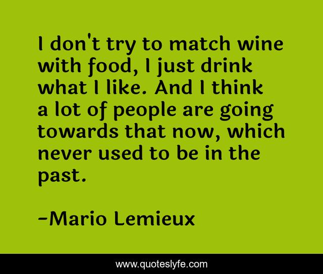 I don't try to match wine with food, I just drink what I like. And I think a lot of people are going towards that now, which never used to be in the past.