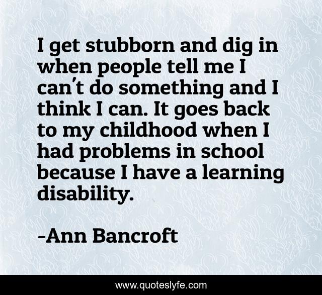 I get stubborn and dig in when people tell me I can't do something and I think I can. It goes back to my childhood when I had problems in school because I have a learning disability.
