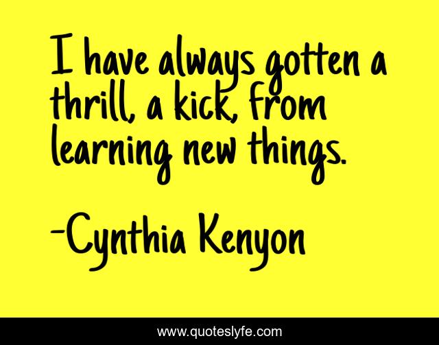 I have always gotten a thrill, a kick, from learning new things.