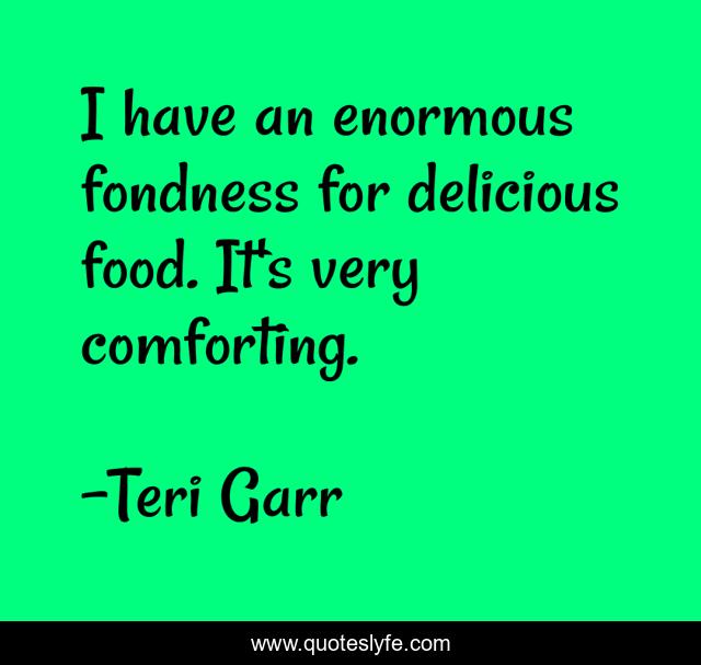 I have an enormous fondness for delicious food. It's very comforting.