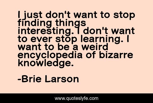 I just don't want to stop finding things interesting. I don't want to ever stop learning. I want to be a weird encyclopedia of bizarre knowledge.
